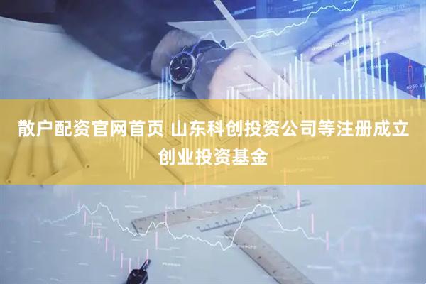 散户配资官网首页 山东科创投资公司等注册成立创业投资基金