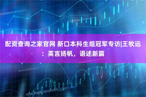 配资查询之家官网 新口本科生组冠军专访|王牧远：英言扬帆，语述新篇