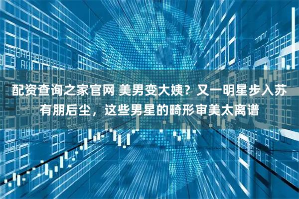 配资查询之家官网 美男变大姨？又一明星步入苏有朋后尘，这些男星的畸形审美太离谱