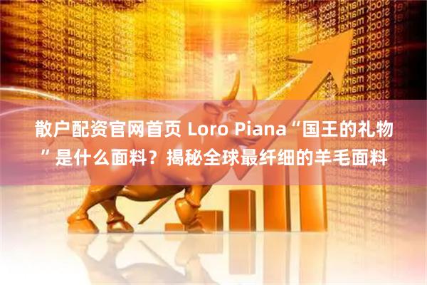 散户配资官网首页 Loro Piana“国王的礼物”是什么面料？揭秘全球最纤细的羊毛面料