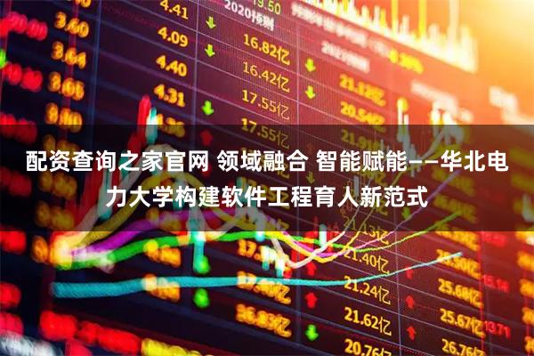 配资查询之家官网 领域融合 智能赋能——华北电力大学构建软件工程育人新范式