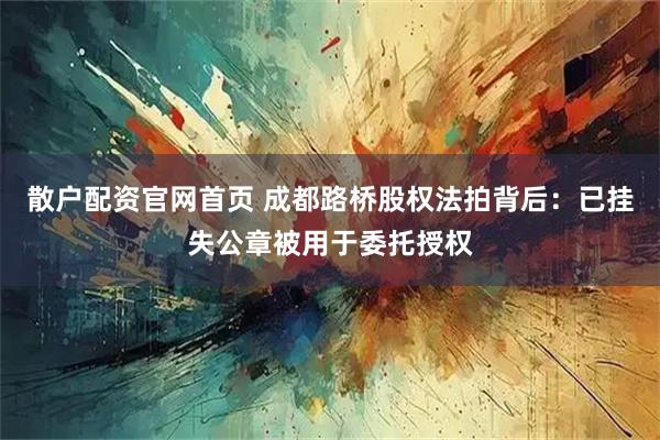 散户配资官网首页 成都路桥股权法拍背后:已挂失公章被用于委托授权