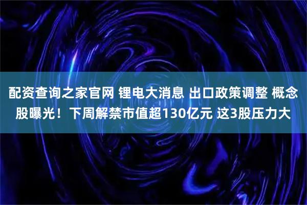 配资查询之家官网 锂电大消息 出口政策调整 概念股曝光！下周解禁市值超130亿元 这3股压力大