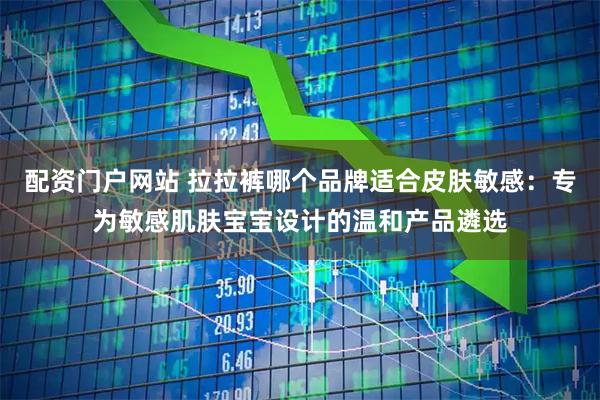 配资门户网站 拉拉裤哪个品牌适合皮肤敏感：专为敏感肌肤宝宝设计的温和产品遴选