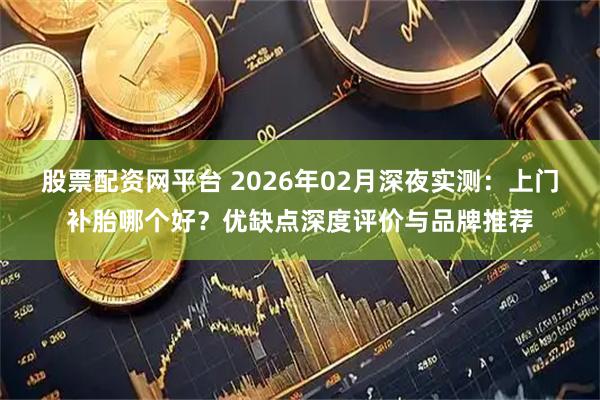 股票配资网平台 2026年02月深夜实测：上门补胎哪个好？优缺点深度评价与品牌推荐