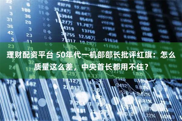 理财配资平台 50年代一机部部长批评红旗：怎么质量这么差，中央首长都用不住？