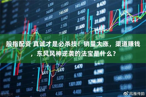 股指配资 真诚才是必杀技！销量大涨，渠道赚钱，东风风神逆袭的法宝是什么？