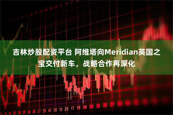 吉林炒股配资平台 阿维塔向Meridian英国之宝交付新车，战略合作再深化