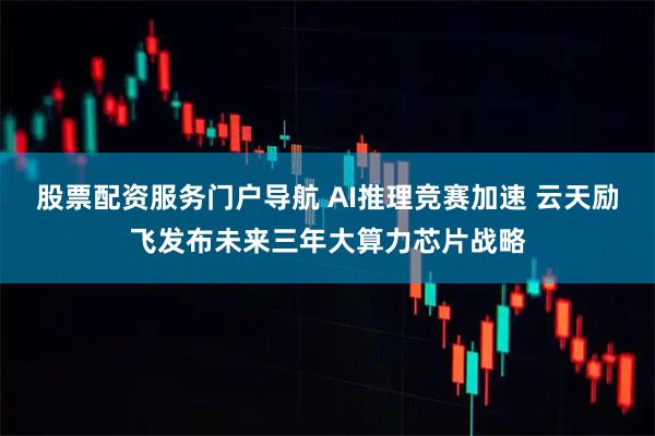 股票配资服务门户导航 AI推理竞赛加速 云天励飞发布未来三年大算力芯片战略