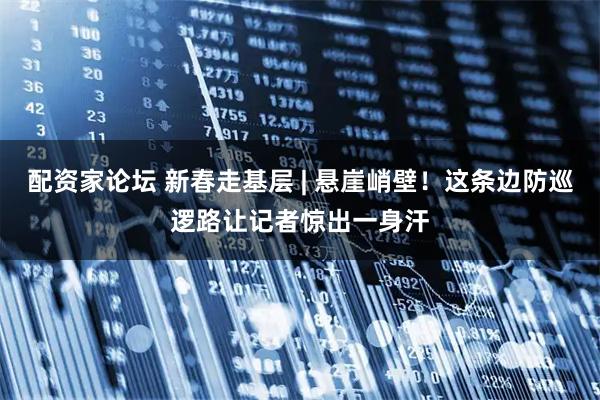 配资家论坛 新春走基层 | 悬崖峭壁！这条边防巡逻路让记者惊出一身汗