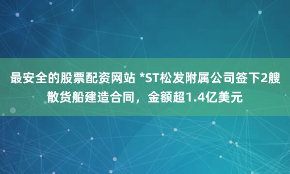 最安全的股票配资网站 *ST松发附属公司签下2艘散货船建造合同，金额超1.4亿美元
