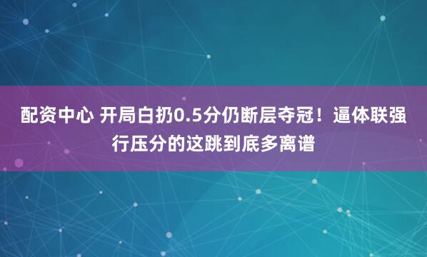 配资中心 开局白扔0.5分仍断层夺冠！逼体联强行压分的这跳到底多离谱