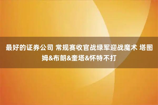 最好的证券公司 常规赛收官战绿军迎战魔术 塔图姆&布朗&奎塔&怀特不打