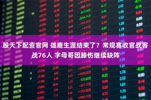 股天下配资官网 雄鹿生涯结束了？常规赛收官战客战76人 字母哥因膝伤继续缺阵