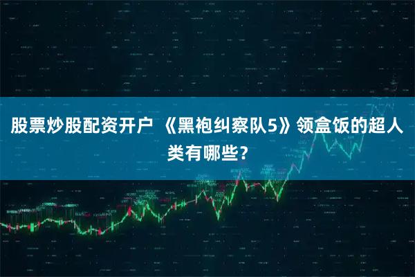 股票炒股配资开户 《黑袍纠察队5》领盒饭的超人类有哪些？