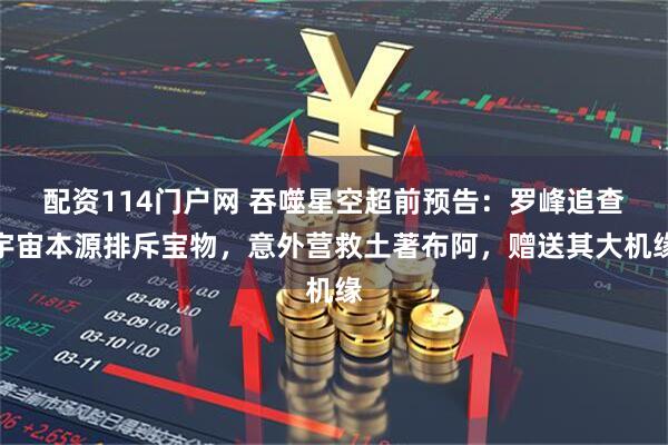 配资114门户网 吞噬星空超前预告：罗峰追查宇宙本源排斥宝物，意外营救土著布阿，赠送其大机缘