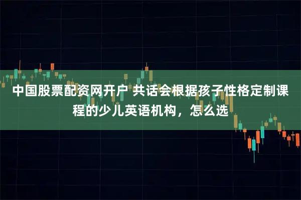 中国股票配资网开户 共话会根据孩子性格定制课程的少儿英语机构，怎么选