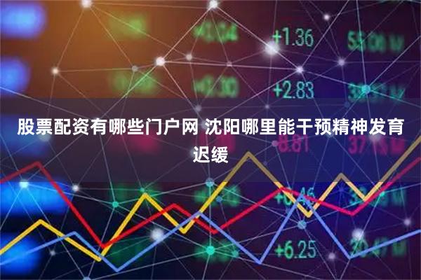 股票配资有哪些门户网 沈阳哪里能干预精神发育迟缓