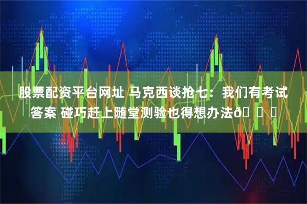 股票配资平台网址 马克西谈抢七：我们有考试答案 碰巧赶上随堂测验也得想办法😅