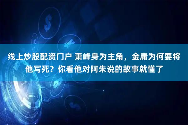 线上炒股配资门户 萧峰身为主角，金庸为何要将他写死？你看他对阿朱说的故事就懂了