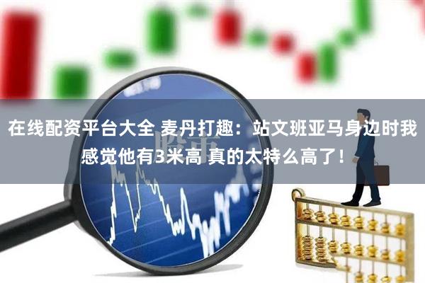 在线配资平台大全 麦丹打趣：站文班亚马身边时我感觉他有3米高 真的太特么高了！