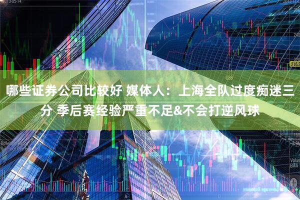 哪些证券公司比较好 媒体人：上海全队过度痴迷三分 季后赛经验严重不足&不会打逆风球