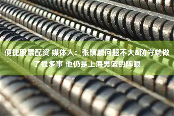 便捷股票配资 媒体人：张镇麟问题不大&防守端做了很多事 他仍是上海男篮的阵眼