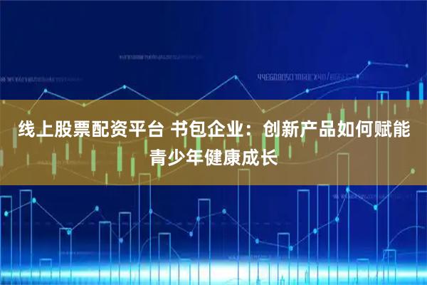 线上股票配资平台 书包企业：创新产品如何赋能青少年健康成长