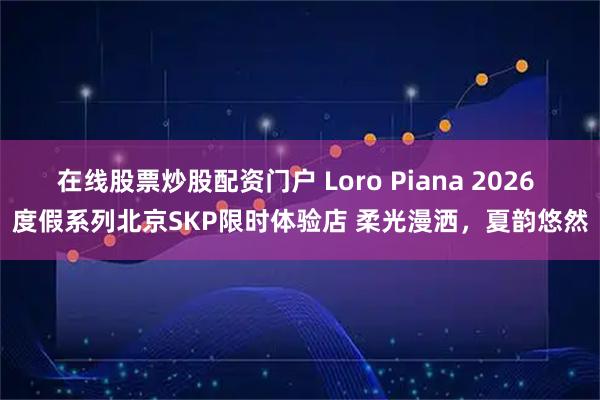 在线股票炒股配资门户 Loro Piana 2026 度假系列北京SKP限时体验店 柔光漫洒，夏韵悠然
