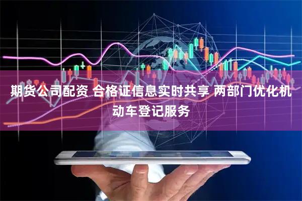 期货公司配资 合格证信息实时共享 两部门优化机动车登记服务