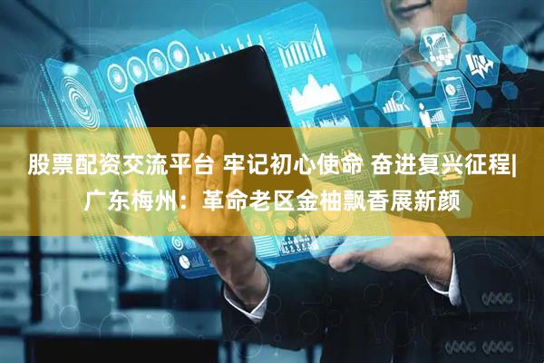 股票配资交流平台 牢记初心使命 奋进复兴征程|广东梅州：革命老区金柚飘香展新颜